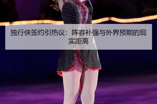 独行侠签约引热议：阵容补强与外界预期的现实距离